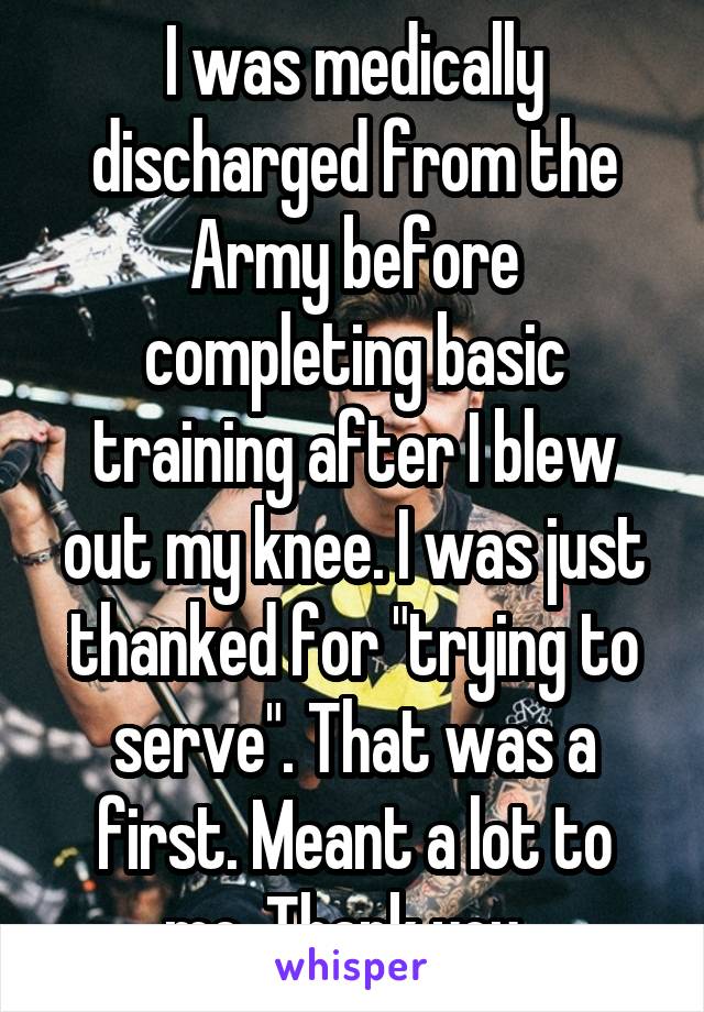 I was medically discharged from the Army before completing basic training after I blew out my knee. I was just thanked for "trying to serve". That was a first. Meant a lot to me. Thank you. 