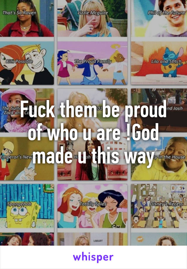 Fuck them be proud of who u are !God made u this way