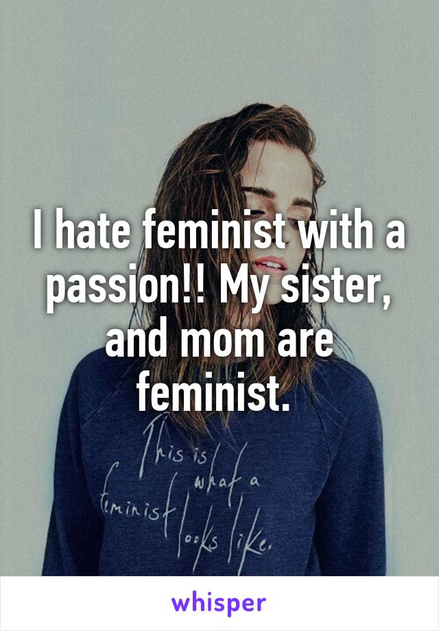 I hate feminist with a passion!! My sister, and mom are feminist. 