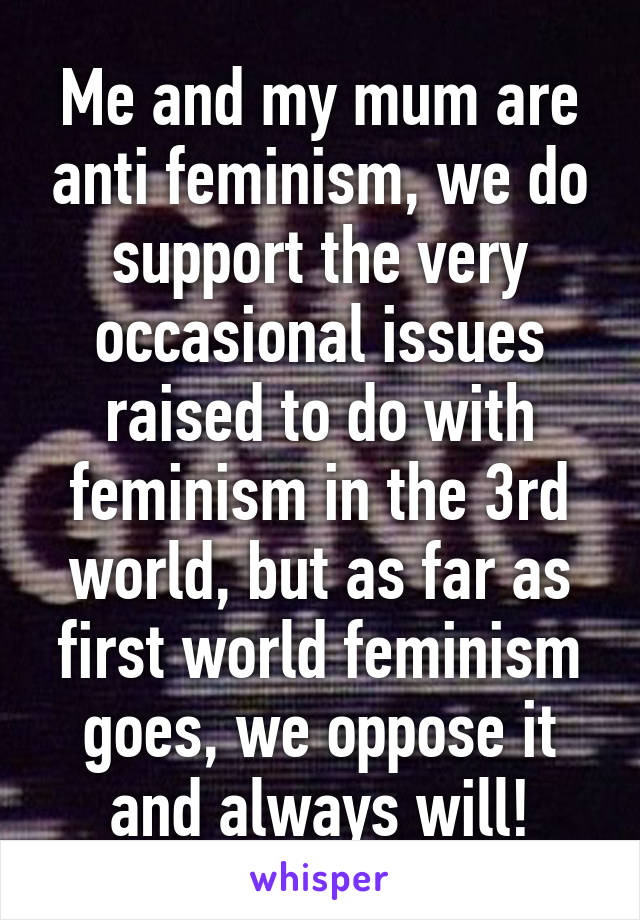 Me and my mum are anti feminism, we do support the very occasional issues raised to do with feminism in the 3rd world, but as far as first world feminism goes, we oppose it and always will!