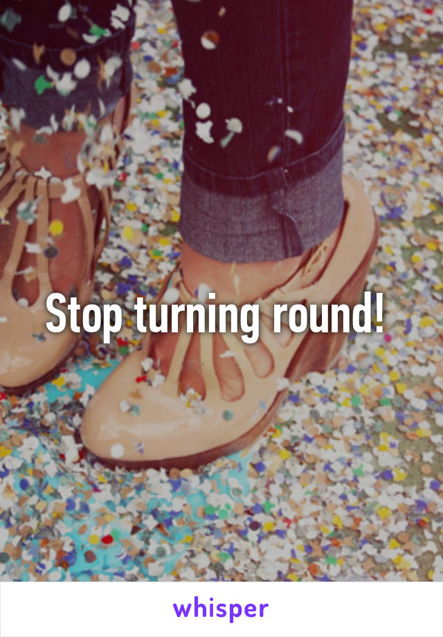 Stop turning round! 