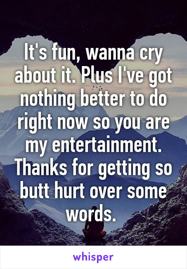 It's fun, wanna cry about it. Plus I've got nothing better to do right now so you are my entertainment. Thanks for getting so butt hurt over some words. 