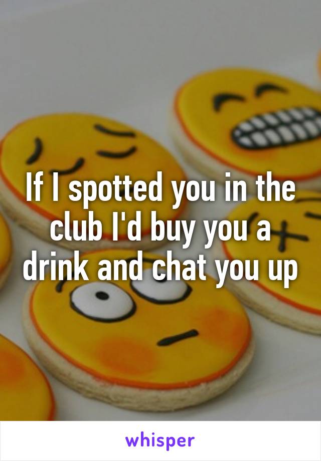 If I spotted you in the club I'd buy you a drink and chat you up