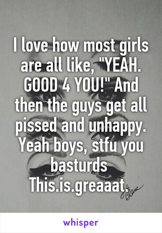 I love how most girls are all like, "YEAH. GOOD 4 YOU!" And then the guys get all pissed and unhappy. Yeah boys, stfu you basturds 
This.is.greaaat. 