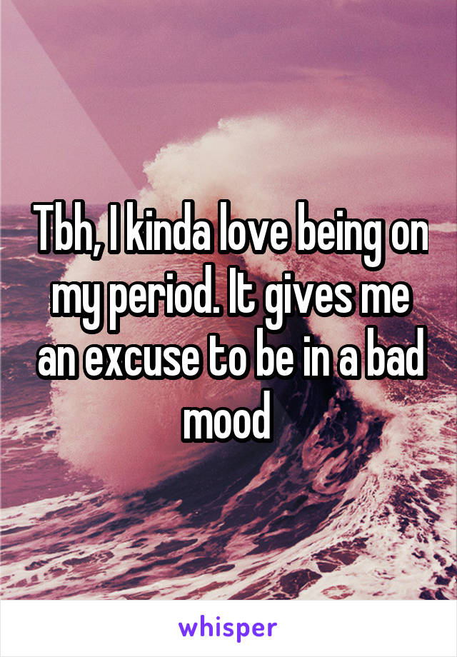 Tbh, I kinda love being on my period. It gives me an excuse to be in a bad mood 