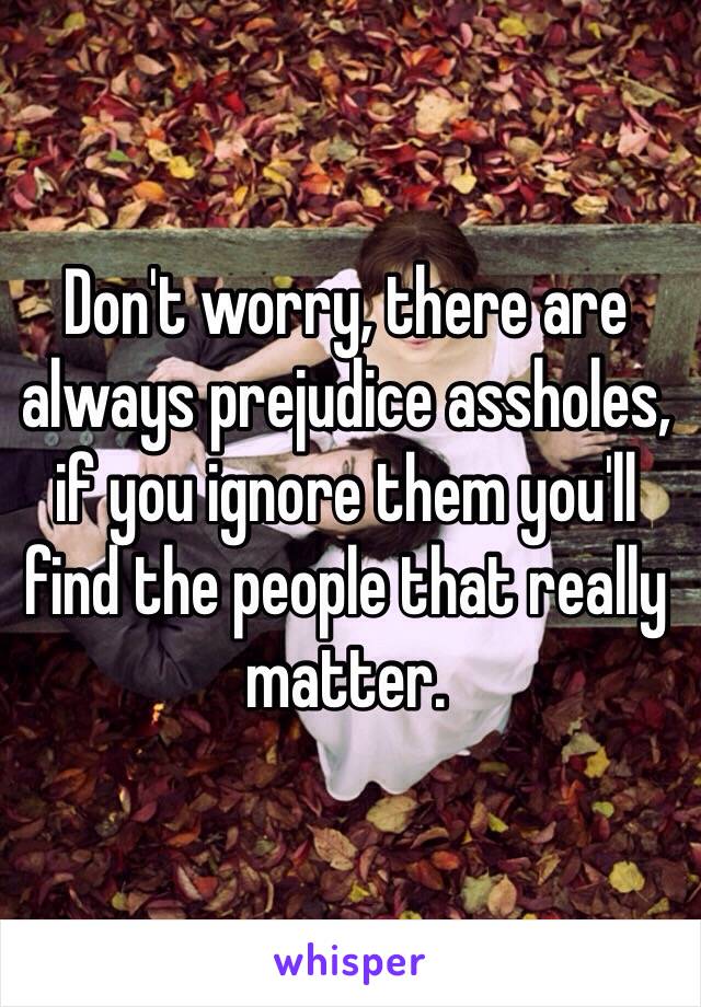 Don't worry, there are always prejudice assholes, if you ignore them you'll find the people that really matter.