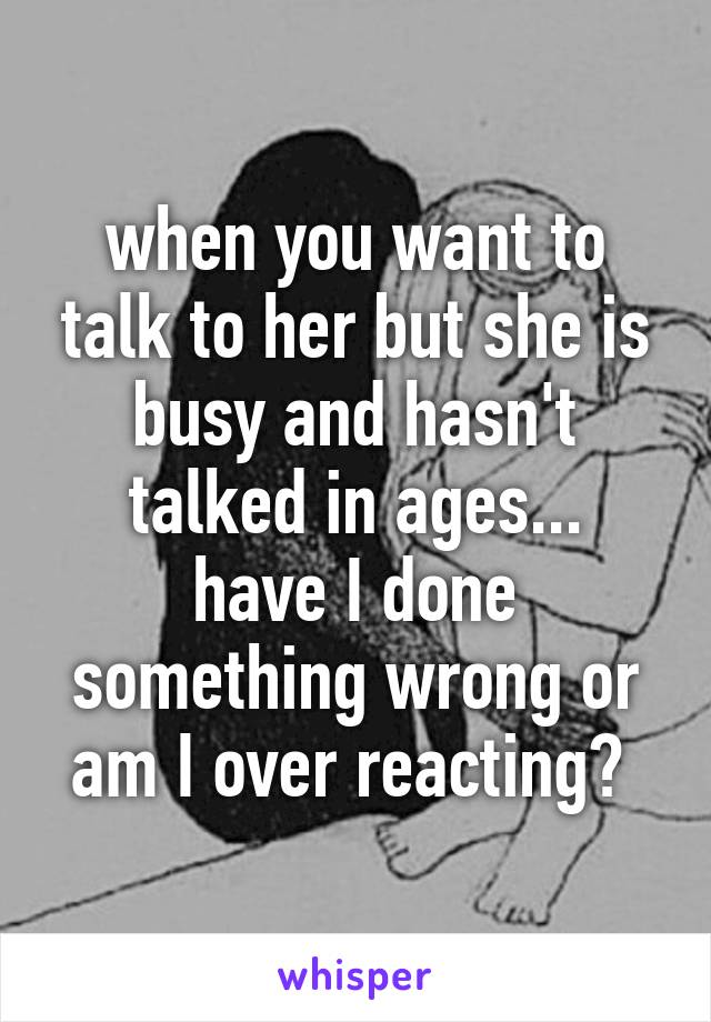 when you want to talk to her but she is busy and hasn't talked in ages...
have I done something wrong or am I over reacting? 