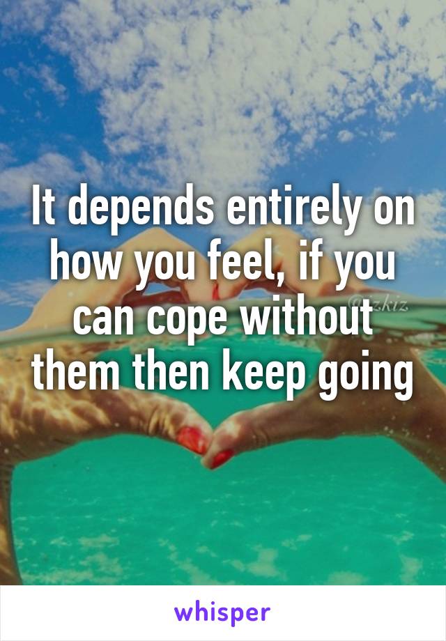 It depends entirely on how you feel, if you can cope without them then keep going 