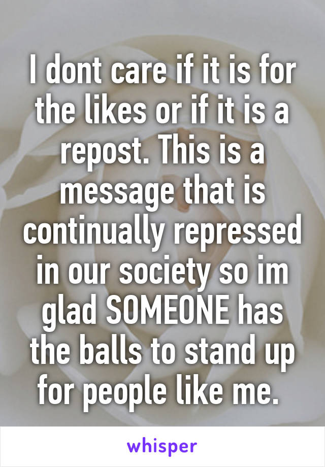 I dont care if it is for the likes or if it is a repost. This is a message that is continually repressed in our society so im glad SOMEONE has the balls to stand up for people like me. 