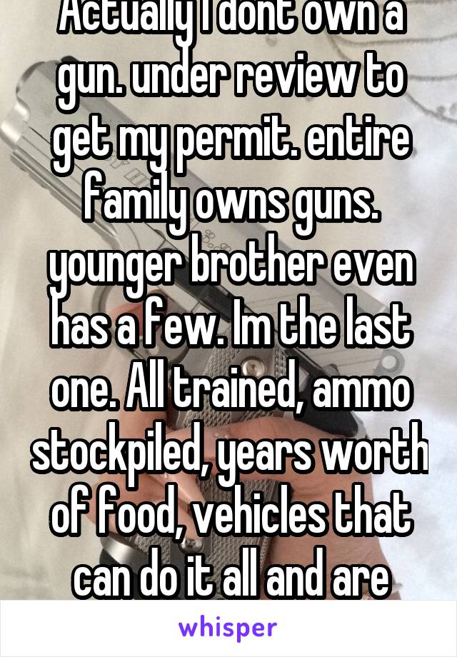 Actually I dont own a gun. under review to get my permit. entire family owns guns. younger brother even has a few. Im the last one. All trained, ammo stockpiled, years worth of food, vehicles that can do it all and are easy 2 fix. 