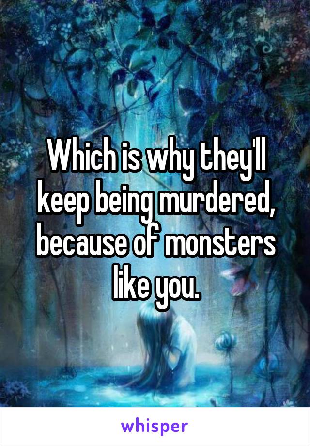 Which is why they'll keep being murdered, because of monsters like you.