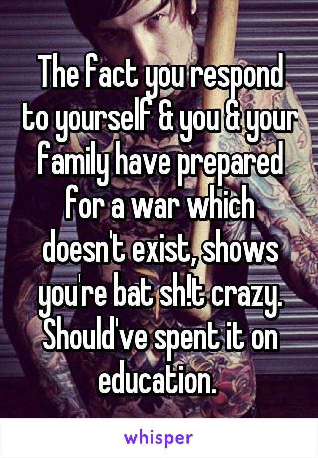 The fact you respond to yourself & you & your family have prepared for a war which doesn't exist, shows you're bat sh!t crazy. Should've spent it on education. 