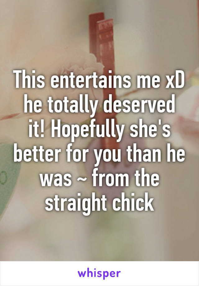 This entertains me xD he totally deserved it! Hopefully she's better for you than he was ~ from the straight chick