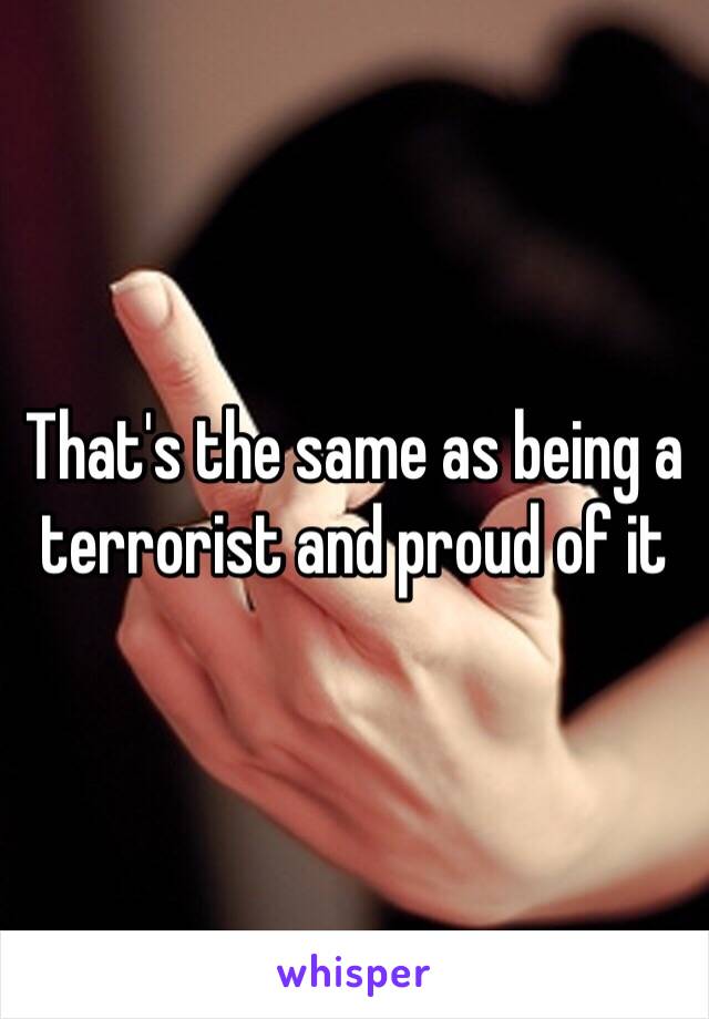 That's the same as being a terrorist and proud of it