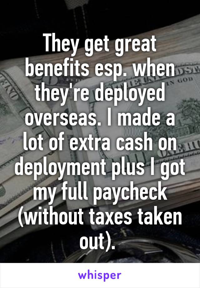 They get great benefits esp. when they're deployed overseas. I made a lot of extra cash on deployment plus I got my full paycheck (without taxes taken out). 