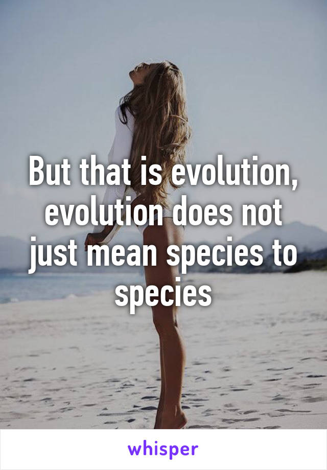 But that is evolution, evolution does not just mean species to species