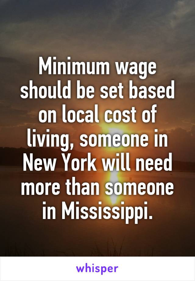 Minimum wage should be set based on local cost of living, someone in New York will need more than someone in Mississippi.