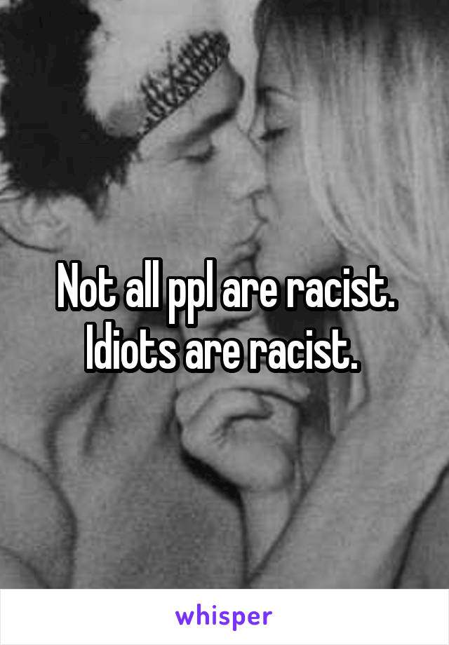 Not all ppl are racist. Idiots are racist. 