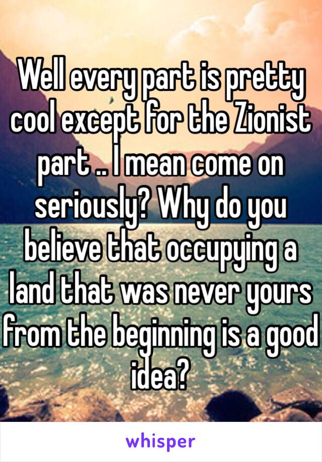 Well every part is pretty cool except for the Zionist part .. I mean come on seriously? Why do you believe that occupying a land that was never yours from the beginning is a good idea?