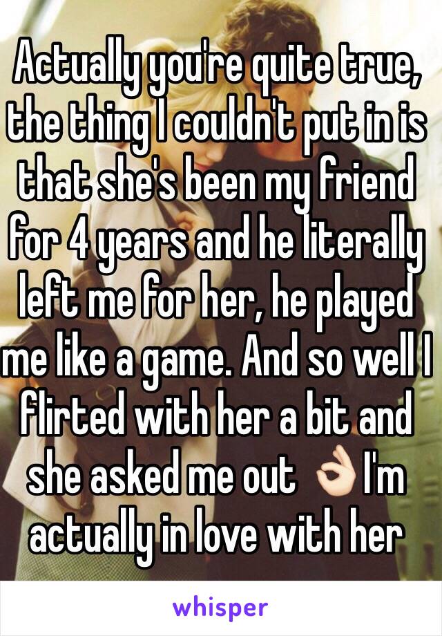 Actually you're quite true, the thing I couldn't put in is that she's been my friend for 4 years and he literally left me for her, he played me like a game. And so well I flirted with her a bit and she asked me out 👌🏻I'm actually in love with her