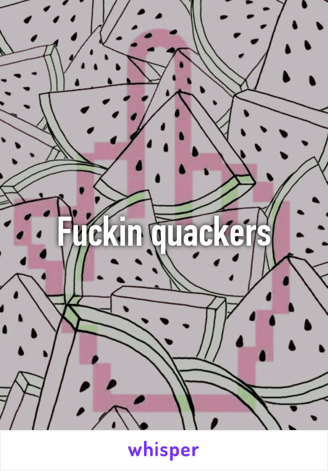 Fuckin quackers