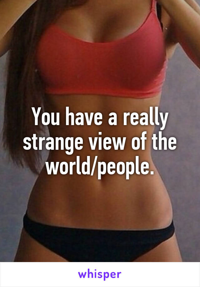 You have a really strange view of the world/people.