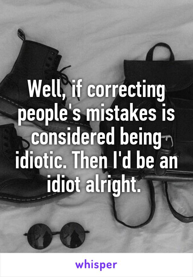 Well, if correcting people's mistakes is considered being idiotic. Then I'd be an idiot alright. 