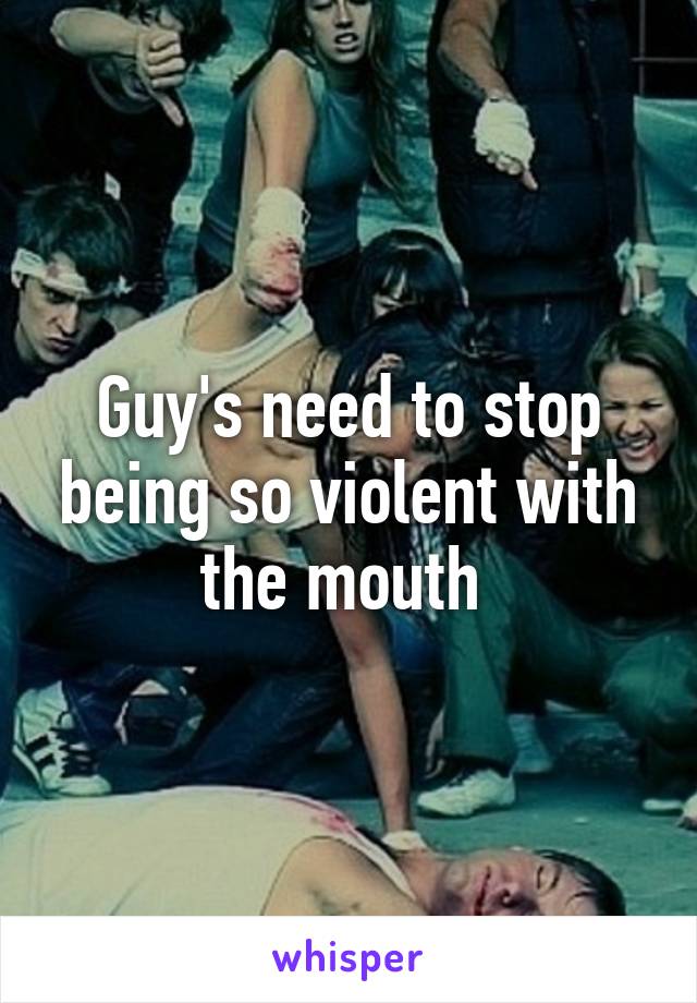 Guy's need to stop being so violent with the mouth 