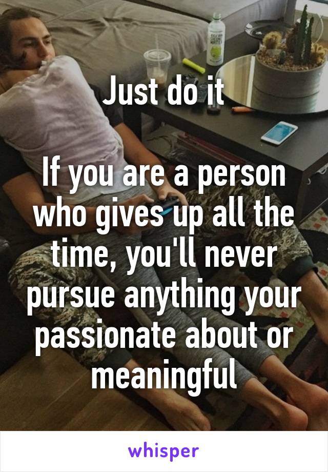Just do it

If you are a person who gives up all the time, you'll never pursue anything your passionate about or meaningful