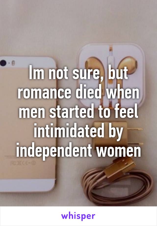 Im not sure, but romance died when men started to feel intimidated by independent women