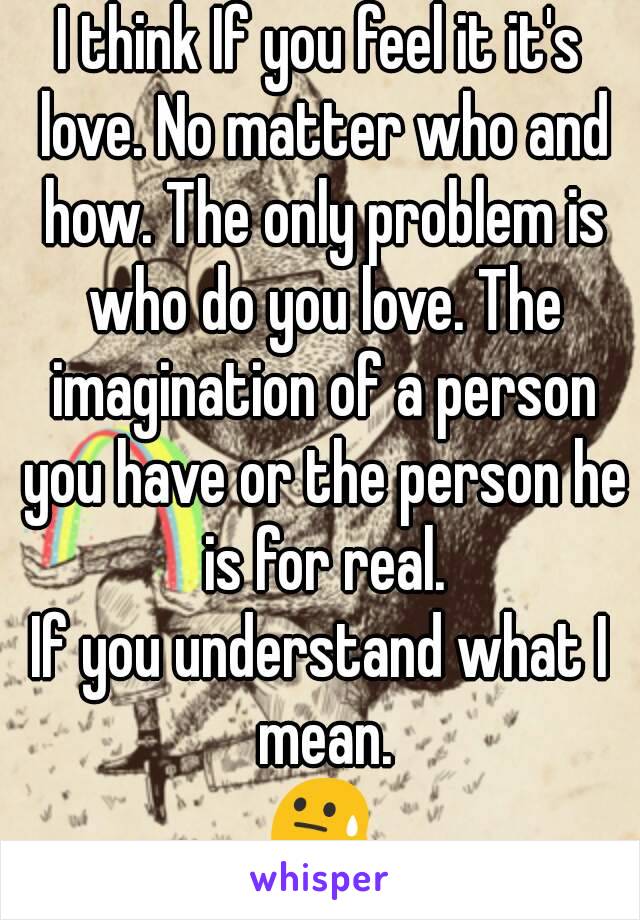 I think If you feel it it's love. No matter who and how. The only problem is who do you love. The imagination of a person you have or the person he is for real.
If you understand what I mean.
😓