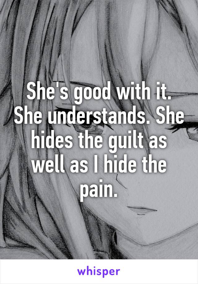 She's good with it. She understands. She hides the guilt as well as I hide the pain.