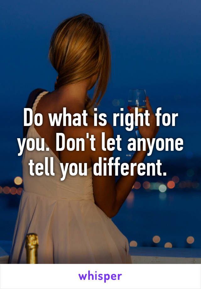 Do what is right for you. Don't let anyone tell you different. 