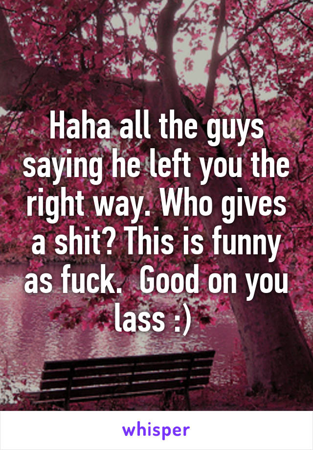 Haha all the guys saying he left you the right way. Who gives a shit? This is funny as fuck.  Good on you lass :) 