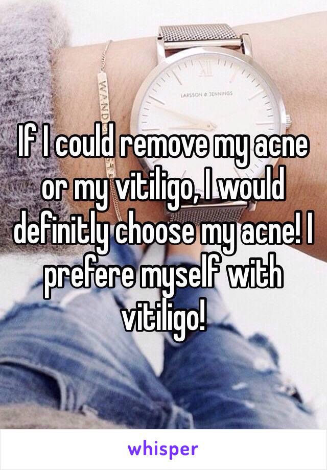 If I could remove my acne or my vitiligo, I would definitly choose my acne! I prefere myself with vitiligo!