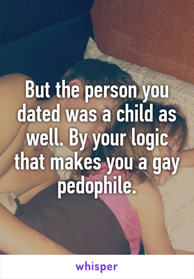 But the person you dated was a child as well. By your logic that makes you a gay pedophile.