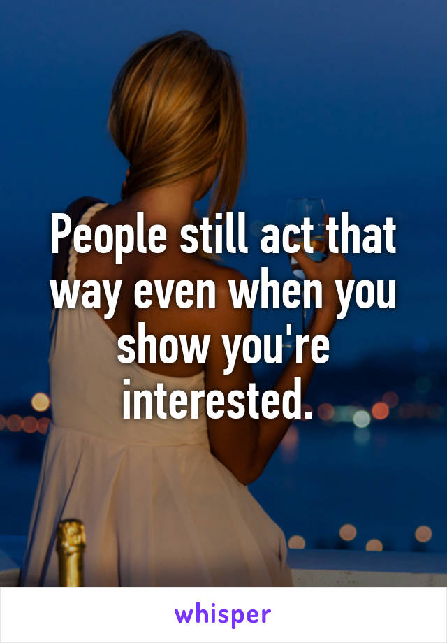 People still act that way even when you show you're interested. 