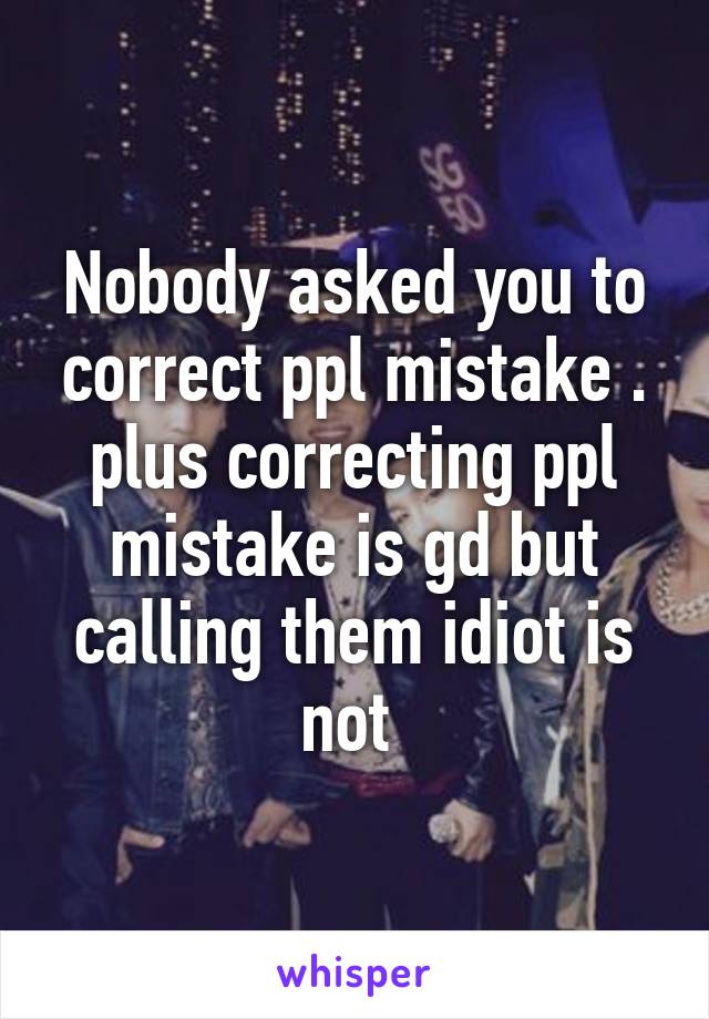 Nobody asked you to correct ppl mistake . plus correcting ppl mistake is gd but calling them idiot is not 