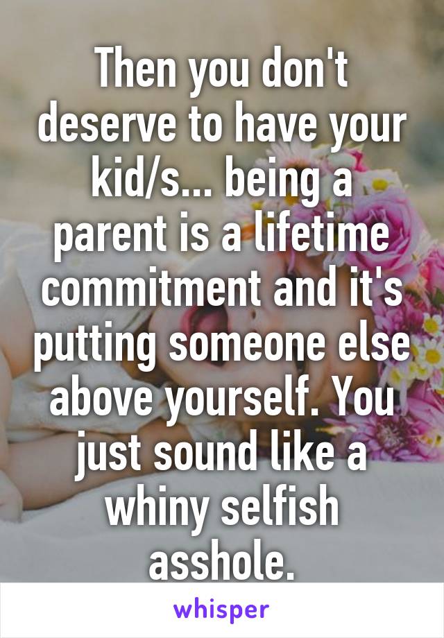 Then you don't deserve to have your kid/s... being a parent is a lifetime commitment and it's putting someone else above yourself. You just sound like a whiny selfish asshole.