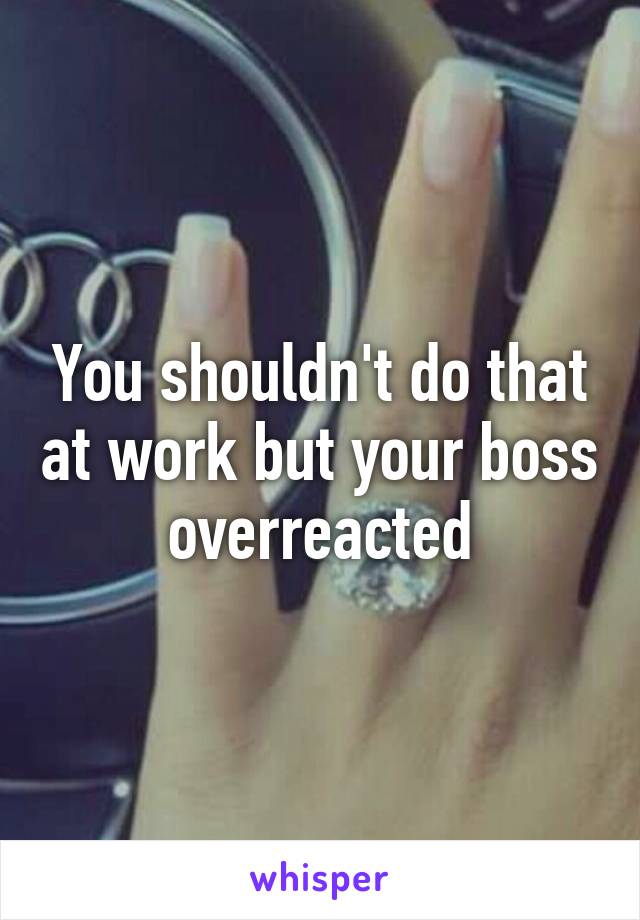 You shouldn't do that at work but your boss overreacted