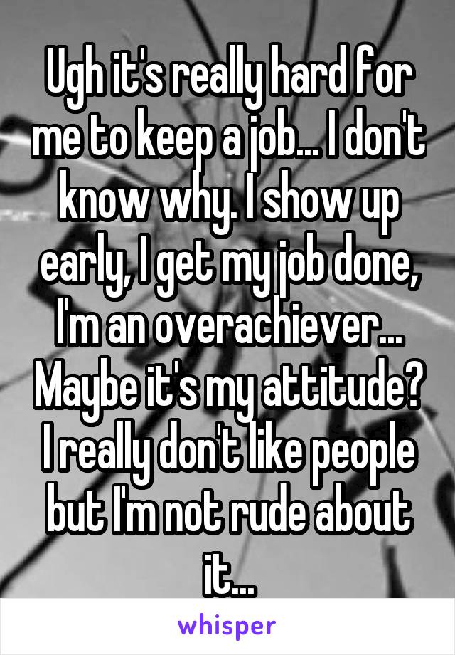 Ugh it's really hard for me to keep a job... I don't know why. I show up early, I get my job done, I'm an overachiever... Maybe it's my attitude? I really don't like people but I'm not rude about it...
