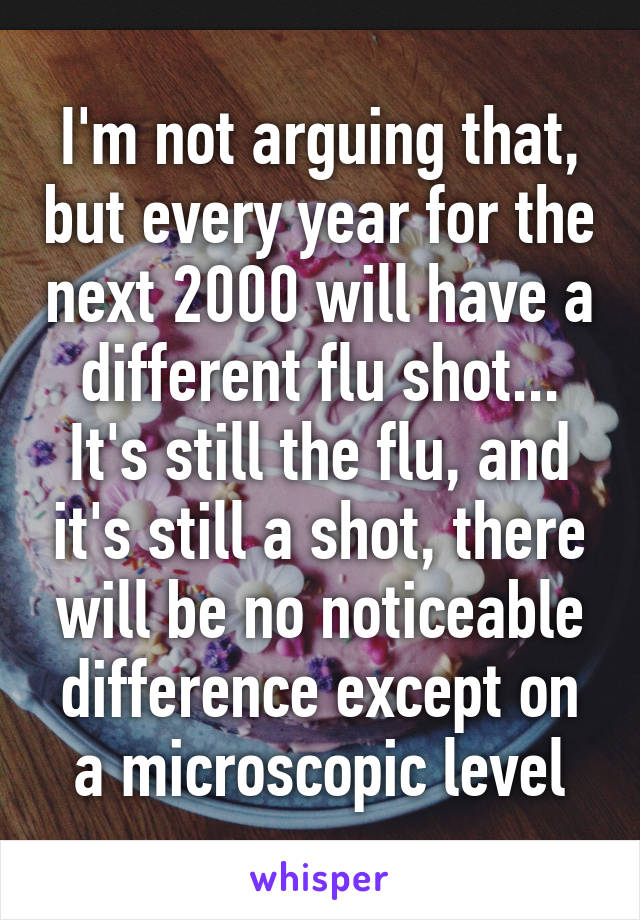 I'm not arguing that, but every year for the next 2000 will have a different flu shot... It's still the flu, and it's still a shot, there will be no noticeable difference except on a microscopic level