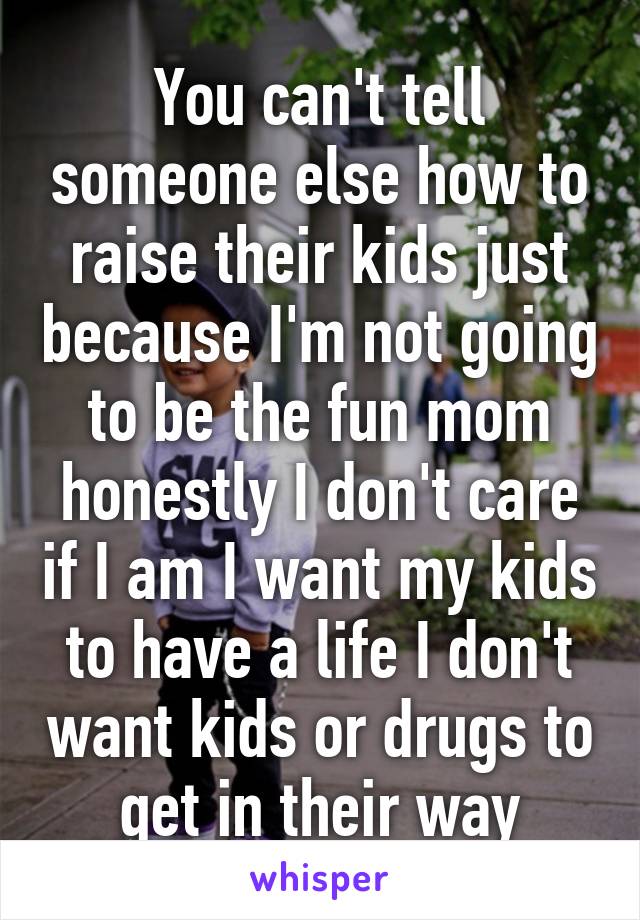 You can't tell someone else how to raise their kids just because I'm not going to be the fun mom honestly I don't care if I am I want my kids to have a life I don't want kids or drugs to get in their way