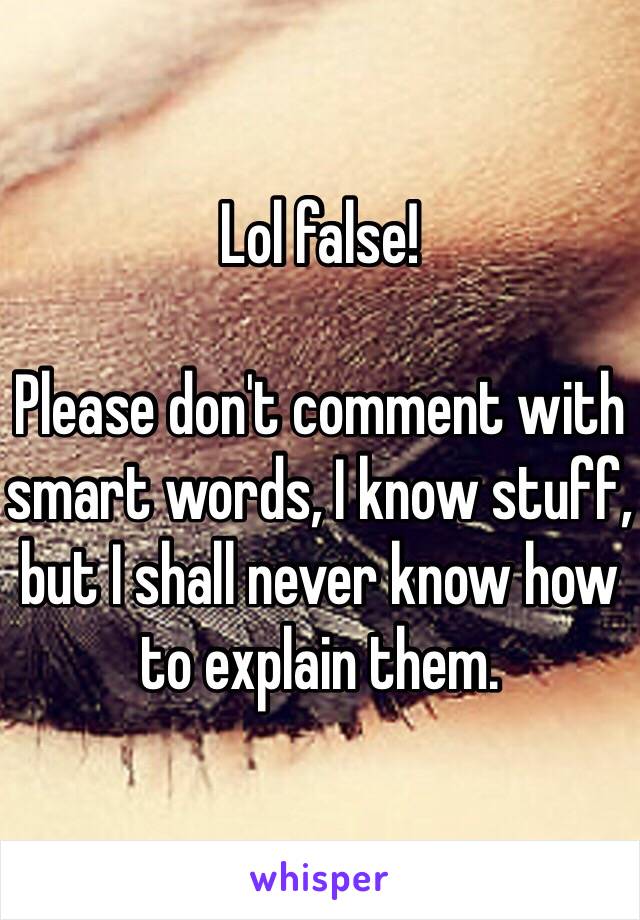 Lol false!

Please don't comment with smart words, I know stuff, but I shall never know how to explain them. 
