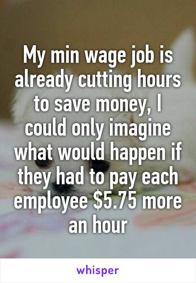 My min wage job is already cutting hours to save money, I could only imagine what would happen if they had to pay each employee $5.75 more an hour