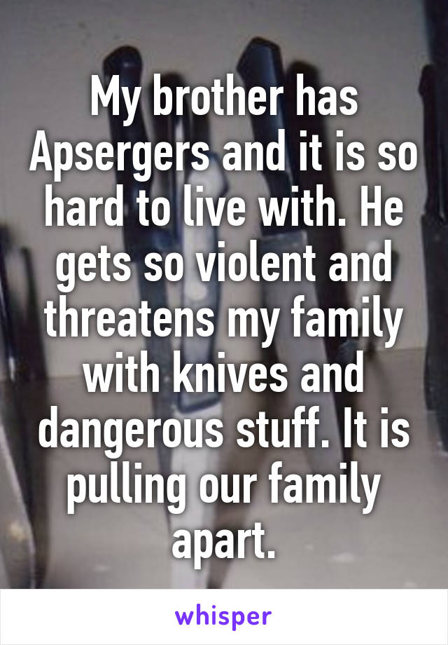My brother has Apsergers and it is so hard to live with. He gets so violent and threatens my family with knives and dangerous stuff. It is pulling our family apart.