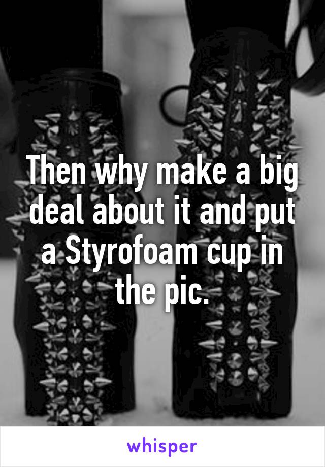 Then why make a big deal about it and put a Styrofoam cup in the pic.