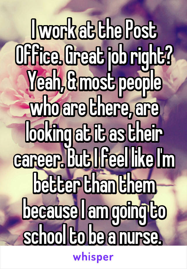 I work at the Post Office. Great job right? Yeah, & most people who are there, are looking at it as their career. But I feel like I'm better than them because I am going to school to be a nurse. 