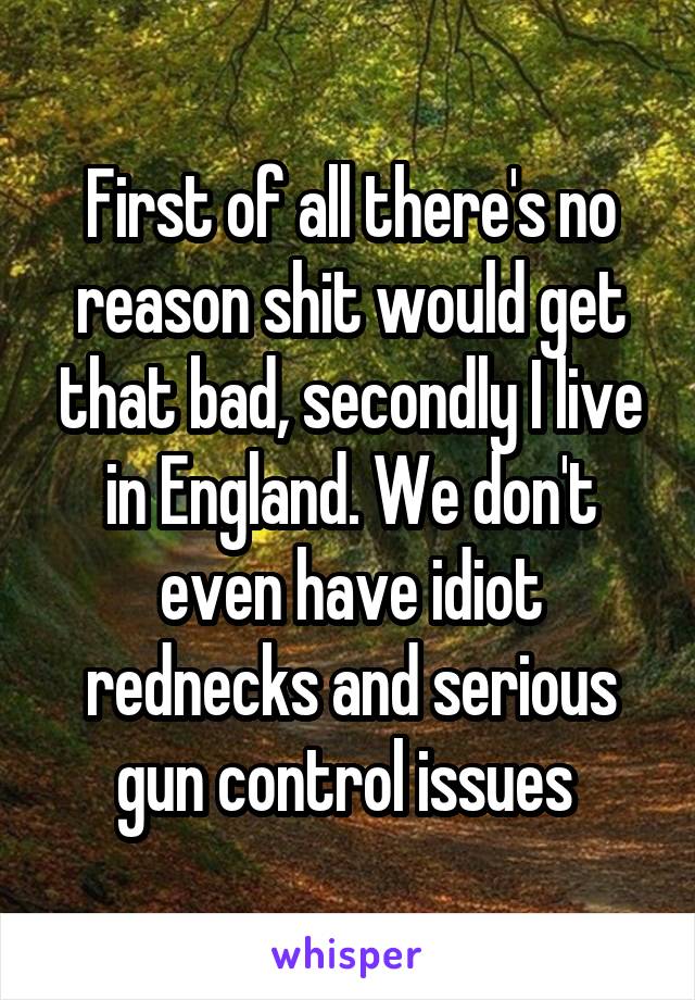 First of all there's no reason shit would get that bad, secondly I live in England. We don't even have idiot rednecks and serious gun control issues 