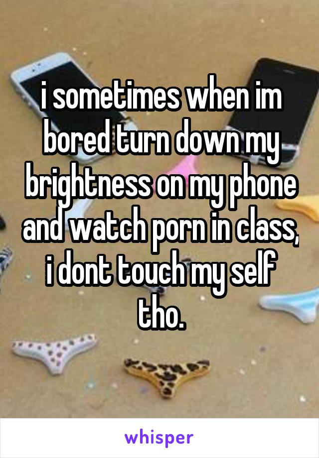 i sometimes when im bored turn down my brightness on my phone and watch porn in class, i dont touch my self tho.
